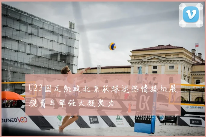 U23国足凯旋北京获球迷热情接机展现青年军强大凝聚力