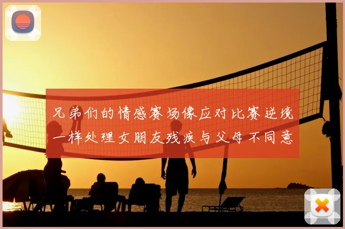 兄弟们的情感赛场像应对比赛逆境一样处理女朋友残疾与父母不同意的现实难题