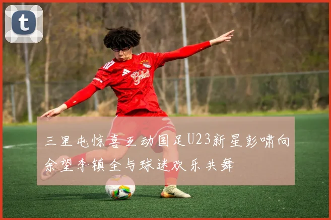 三里屯惊喜互动国足U23新星彭啸向余望李镇全与球迷欢乐共舞