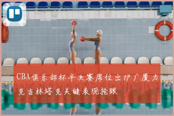 CBA俱乐部杯半决赛席位出炉广厦力克吉林塔克关键表现抢眼