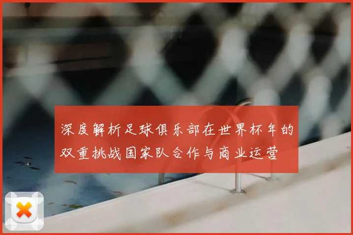 深度解析足球俱乐部在世界杯年的双重挑战国家队合作与商业运营
