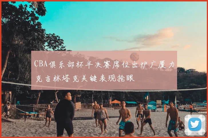 CBA俱乐部杯半决赛席位出炉广厦力克吉林塔克关键表现抢眼