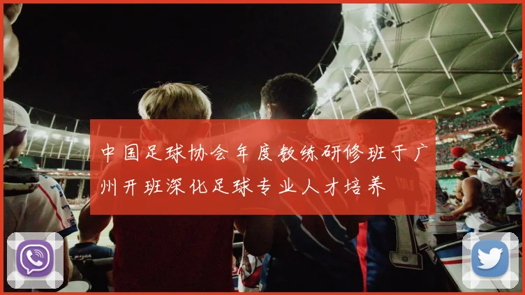 中国足球协会年度教练研修班于广州开班深化足球专业人才培养