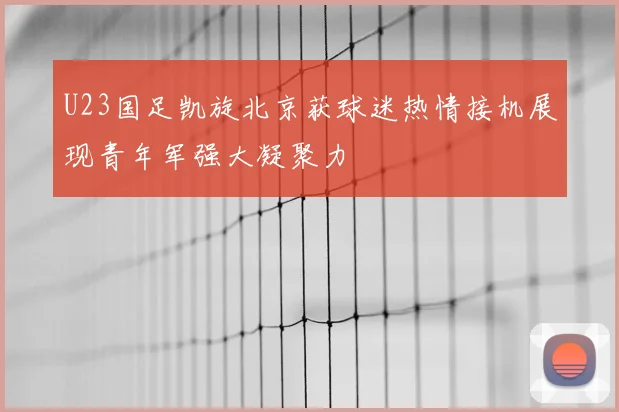 U23国足凯旋北京获球迷热情接机展现青年军强大凝聚力